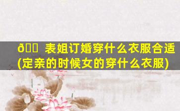 🐠 表姐订婚穿什么衣服合适(定亲的时候女的穿什么衣服)